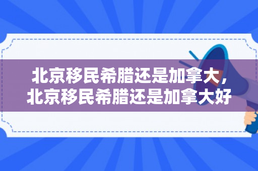 北京移民希腊还是加拿大，北京移民希腊还是加拿大好