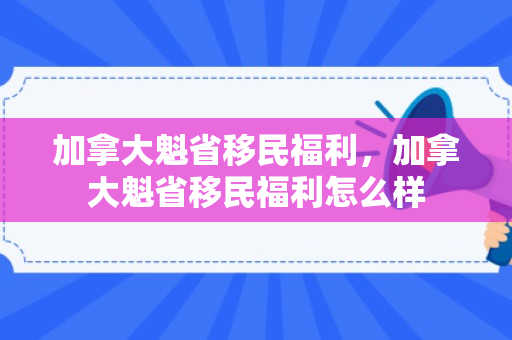 加拿大魁省移民福利，加拿大魁省移民福利怎么样