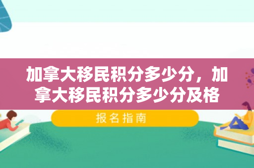 加拿大移民积分多少分，加拿大移民积分多少分及格