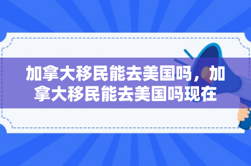 加拿大移民能去美国吗，加拿大移民能去美国吗现在