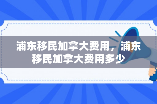 浦东移民加拿大费用，浦东移民加拿大费用多少