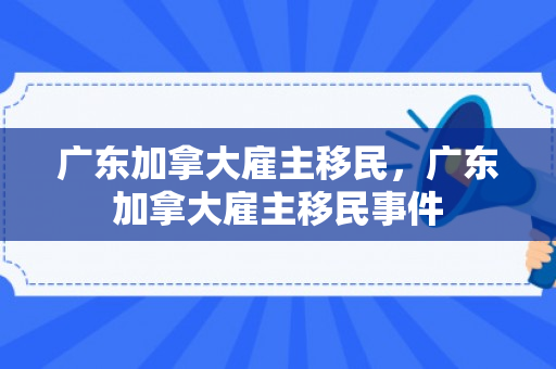广东加拿大雇主移民，广东加拿大雇主移民事件