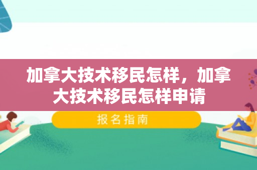 加拿大技术移民怎样，加拿大技术移民怎样申请