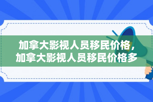 加拿大影视人员移民价格，加拿大影视人员移民价格多少