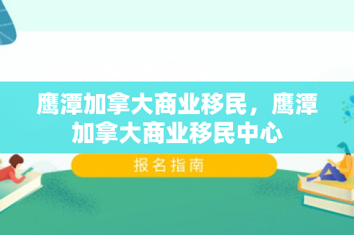 鹰潭加拿大商业移民，鹰潭加拿大商业移民中心