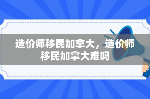 造价师移民加拿大，造价师移民加拿大难吗