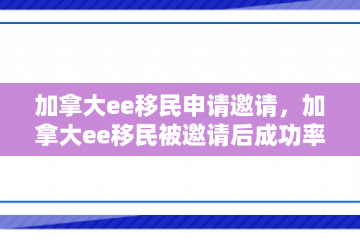 加拿大ee移民申请邀请，加拿大ee移民被邀请后成功率