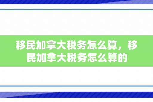 移民加拿大税务怎么算，移民加拿大税务怎么算的