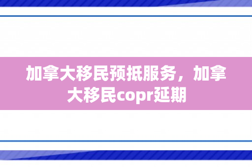 加拿大移民预抵服务，加拿大移民copr延期