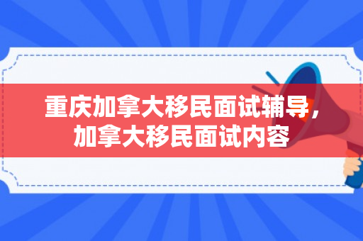 重庆加拿大移民面试辅导，加拿大移民面试内容