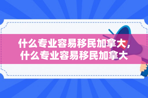 什么专业容易移民加拿大，什么专业容易移民加拿大