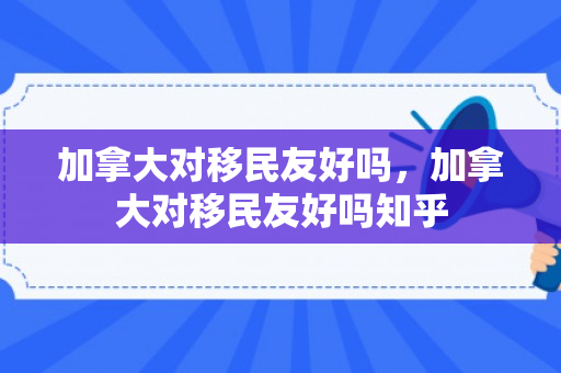 加拿大对移民友好吗，加拿大对移民友好吗知乎