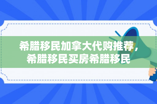希腊移民加拿大代购推荐，希腊移民买房希腊移民