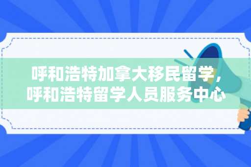 呼和浩特加拿大移民留学，呼和浩特留学人员服务中心