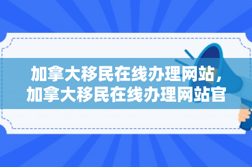 加拿大移民在线办理网站，加拿大移民在线办理网站官网