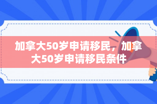 加拿大50岁申请移民，加拿大50岁申请移民条件