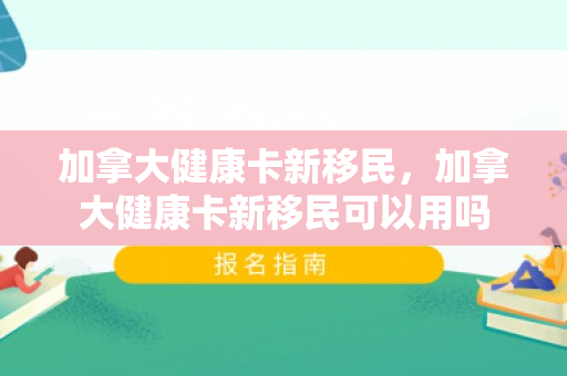 加拿大健康卡新移民，加拿大健康卡新移民可以用吗