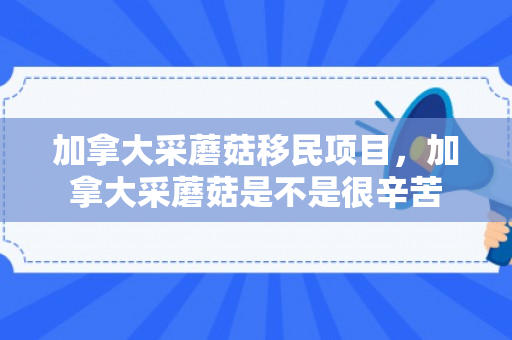加拿大采蘑菇移民项目，加拿大采蘑菇是不是很辛苦