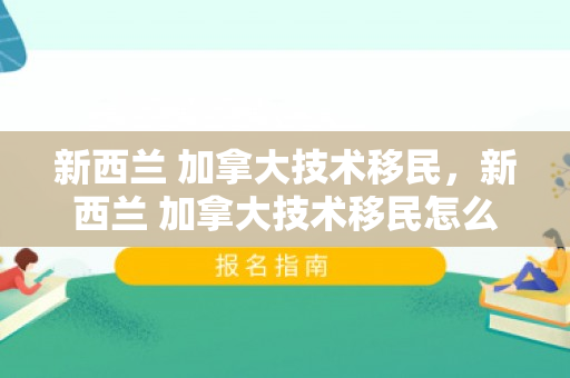 新西兰 加拿大技术移民，新西兰 加拿大技术移民怎么样