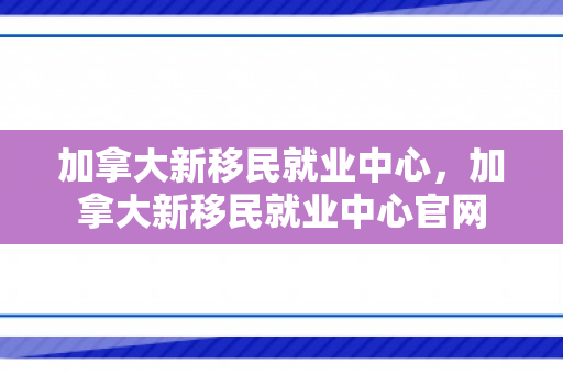 加拿大新移民就业中心，加拿大新移民就业中心官网
