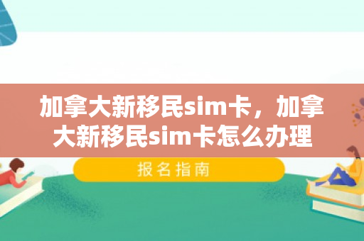 加拿大新移民sim卡，加拿大新移民sim卡怎么办理