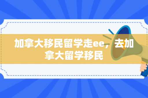 加拿大移民留学走ee，去加拿大留学移民
