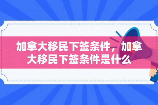 加拿大移民下签条件，加拿大移民下签条件是什么