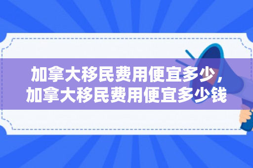 加拿大移民费用便宜多少，加拿大移民费用便宜多少钱