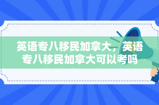 英语专八移民加拿大，英语专八移民加拿大可以考吗