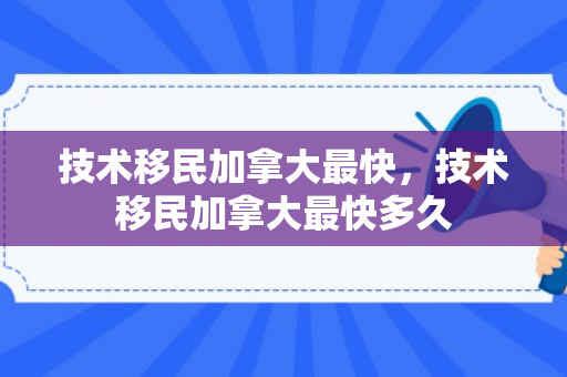 技术移民加拿大最快，技术移民加拿大最快多久