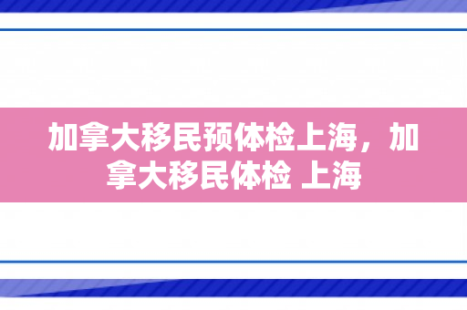 加拿大移民预体检上海，加拿大移民体检 上海