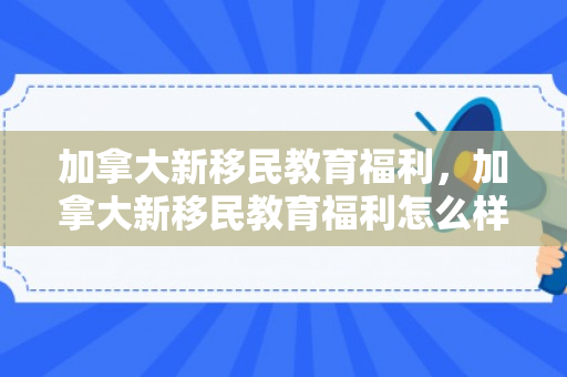 加拿大新移民教育福利，加拿大新移民教育福利怎么样