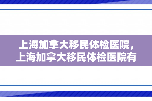 上海加拿大移民体检医院，上海加拿大移民体检医院有哪些