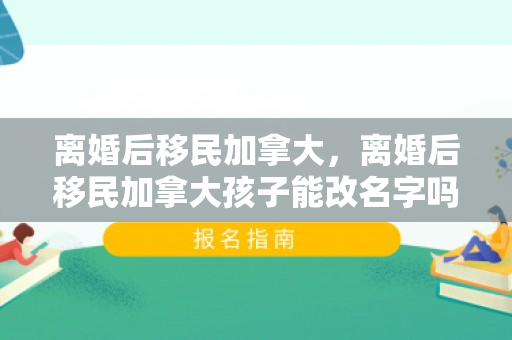离婚后移民加拿大，离婚后移民加拿大孩子能改名字吗