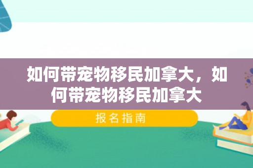 如何带宠物移民加拿大，如何带宠物移民加拿大