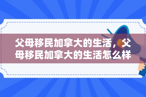 父母移民加拿大的生活，父母移民加拿大的生活怎么样
