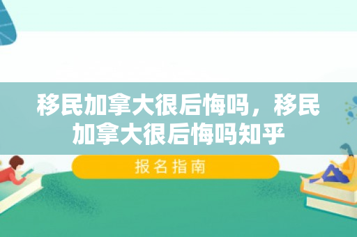 移民加拿大很后悔吗，移民加拿大很后悔吗知乎