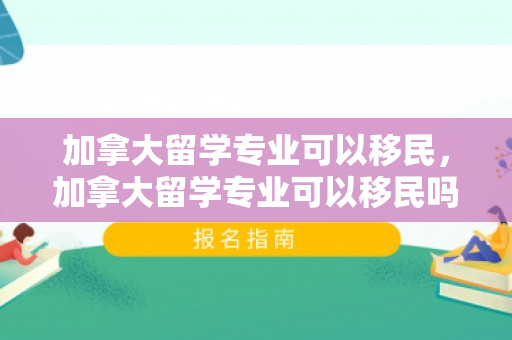 加拿大留学专业可以移民，加拿大留学专业可以移民吗