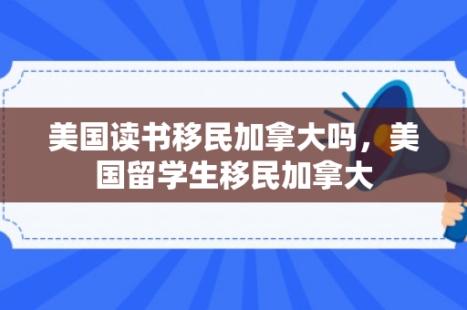 美国读书移民加拿大吗，美国留学生移民加拿大