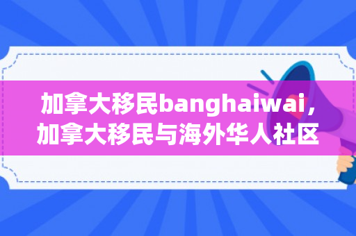 加拿大移民banghaiwai，加拿大移民与海外华人社区，探索与体验