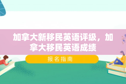 加拿大新移民英语评级，加拿大移民英语成绩