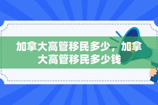 加拿大高管移民多少，加拿大高管移民多少钱