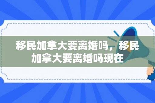 移民加拿大要离婚吗，移民加拿大要离婚吗现在