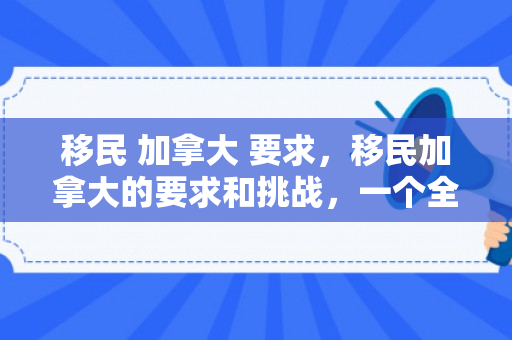 移民 加拿大 要求，移民加拿大的要求和挑战，一个全面的视角