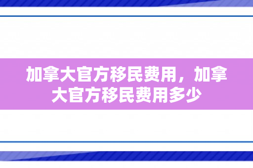 加拿大官方移民费用，加拿大官方移民费用多少
