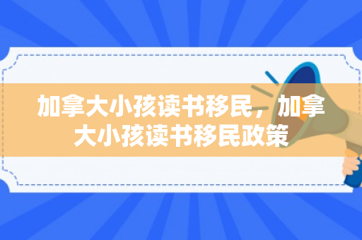 加拿大小孩读书移民，加拿大小孩读书移民政策