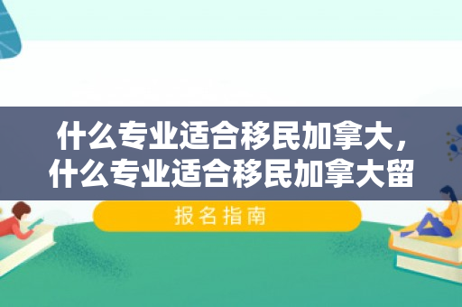 什么专业适合移民加拿大，什么专业适合移民加拿大留学