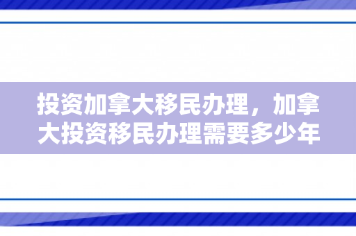 投资加拿大移民办理，加拿大投资移民办理需要多少年