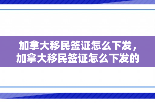 加拿大移民签证怎么下发，加拿大移民签证怎么下发的