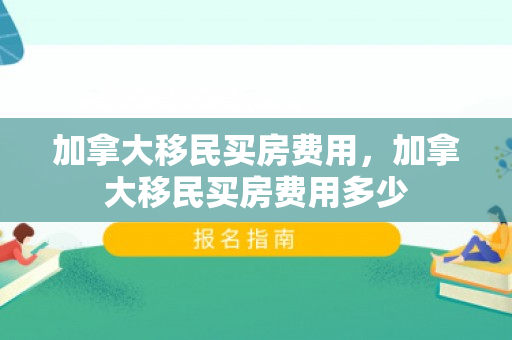 加拿大移民买房费用，加拿大移民买房费用多少